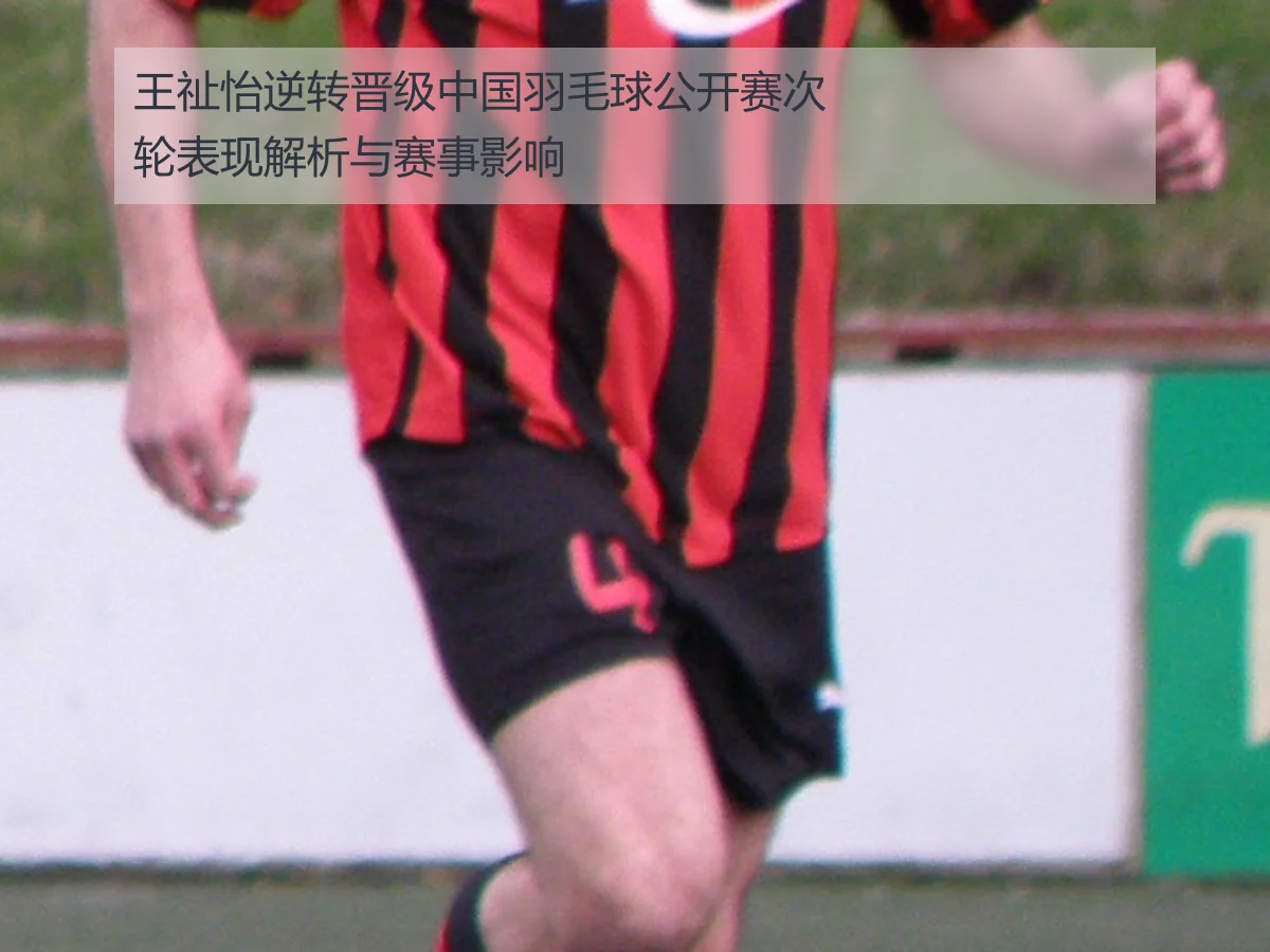 王祉怡逆转晋级中国羽毛球公开赛次轮表现解析与赛事影响